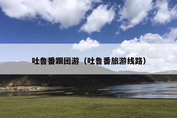 吐鲁番跟团游（吐鲁番旅游线路）