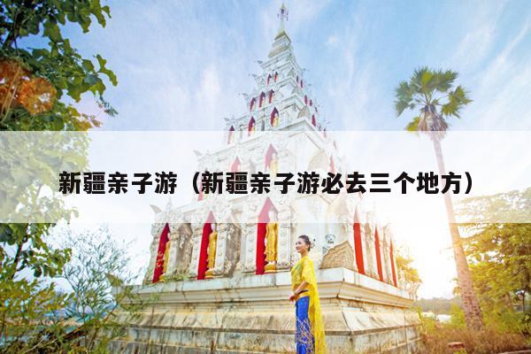 新疆亲子游（新疆亲子游必去三个地方）