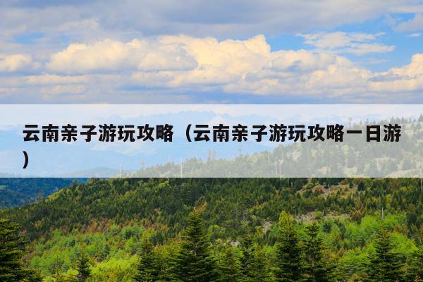 云南亲子游玩攻略（云南亲子游玩攻略一日游）