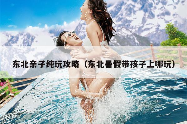 东北亲子纯玩攻略（东北暑假带孩子上哪玩）