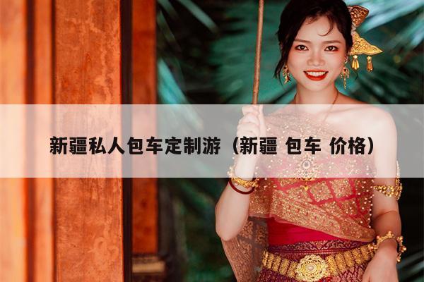 新疆私人包车定制游（新疆 包车 价格）