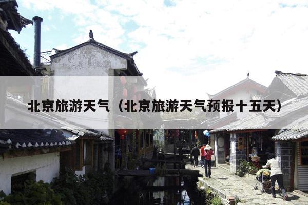 北京旅游天气（北京旅游天气预报十五天）