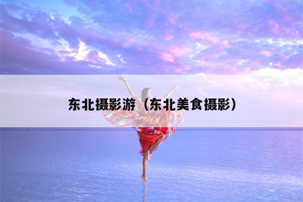 东北摄影游（东北美食摄影）