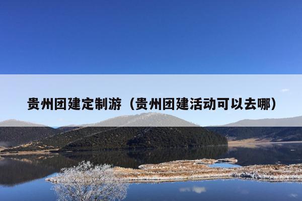 贵州团建定制游（贵州团建活动可以去哪）