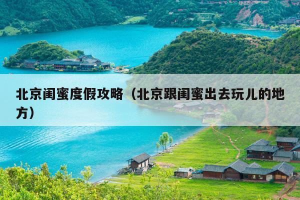 北京闺蜜度假攻略（北京跟闺蜜出去玩儿的地方）
