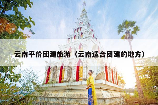 云南平价团建旅游（云南适合团建的地方）