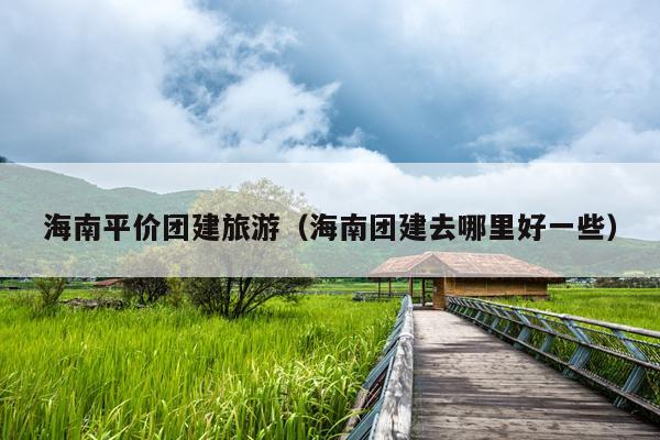 海南平价团建旅游（海南团建去哪里好一些）