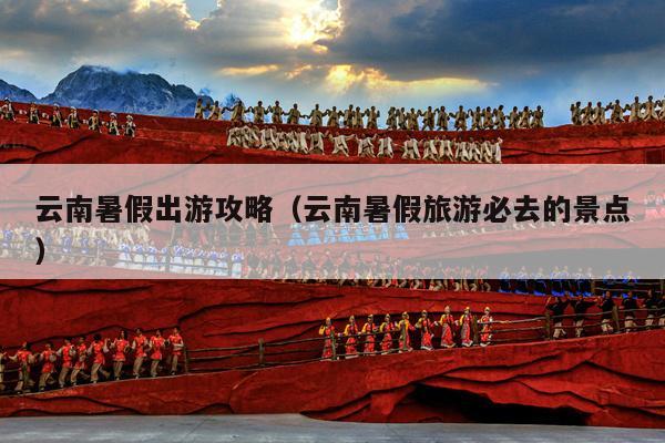 云南暑假出游攻略（云南暑假旅游必去的景点）