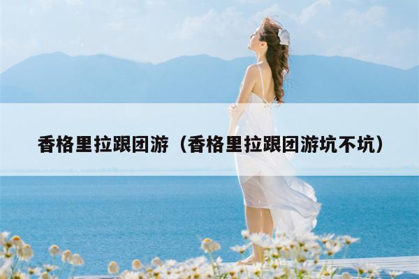 香格里拉跟团游（香格里拉跟团游坑不坑）