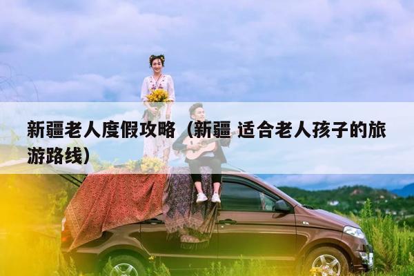 新疆老人度假攻略（新疆 适合老人孩子的旅游路线）