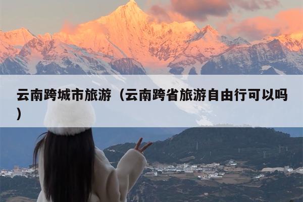 云南跨城市旅游（云南跨省旅游自由行可以吗）