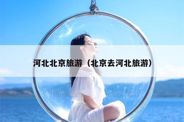 河北北京旅游（北京去河北旅游）