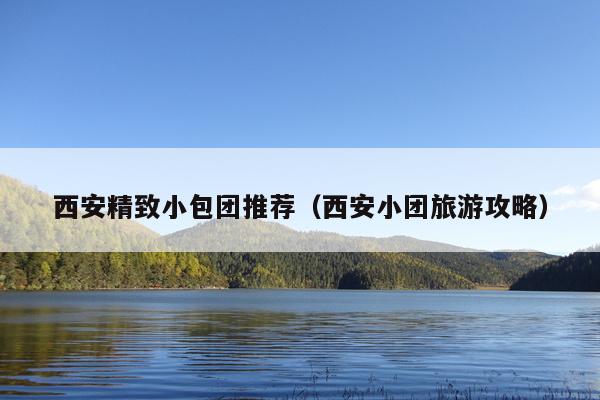 西安精致小包团推荐（西安小团旅游攻略）