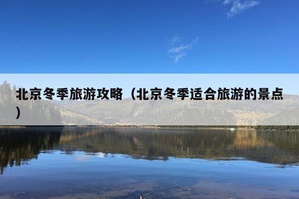 北京冬季旅游攻略（北京冬季适合旅游的景点）