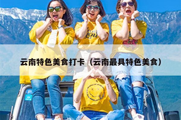 云南特色美食打卡（云南最具特色美食）
