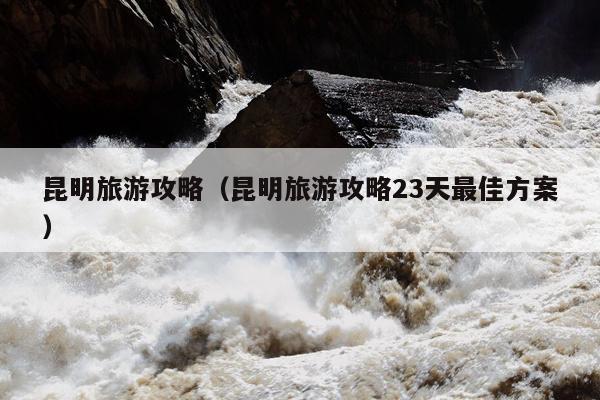 昆明旅游攻略（昆明旅游攻略23天最佳方案）
