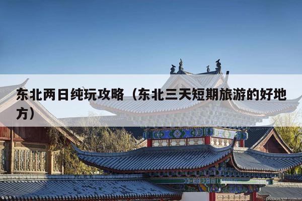 东北两日纯玩攻略（东北三天短期旅游的好地方）