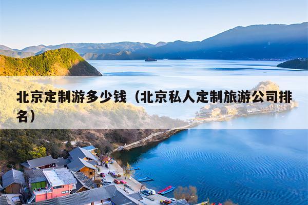 北京定制游多少钱（北京私人定制旅游公司排名）