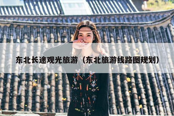 东北长途观光旅游（东北旅游线路图规划）