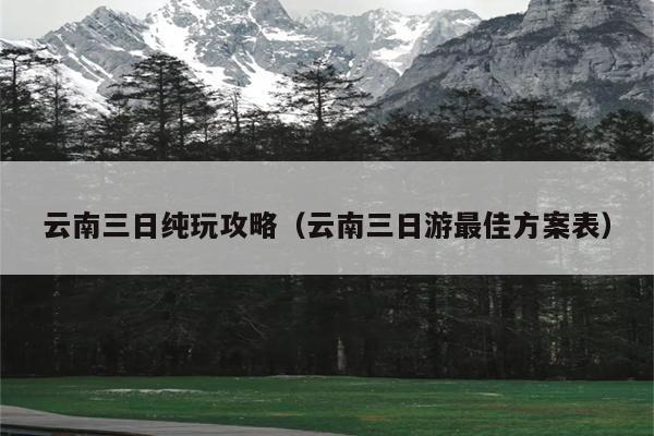 云南三日纯玩攻略（云南三日游最佳方案表）