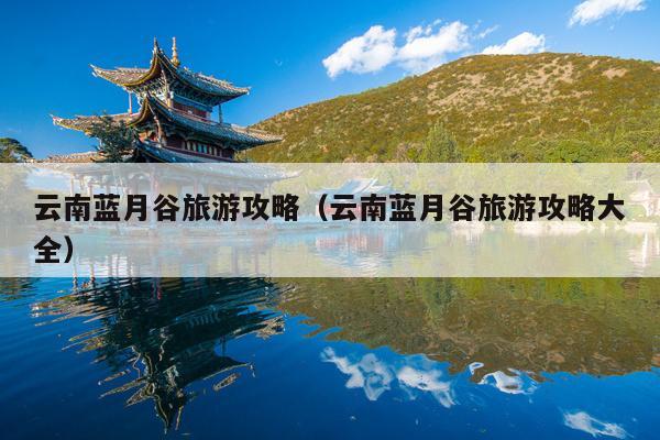 云南蓝月谷旅游攻略（云南蓝月谷旅游攻略大全）