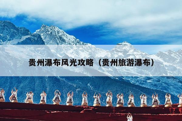 贵州瀑布风光攻略（贵州旅游瀑布）