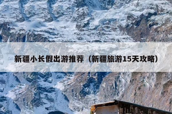 新疆小长假出游推荐（新疆旅游15天攻略）