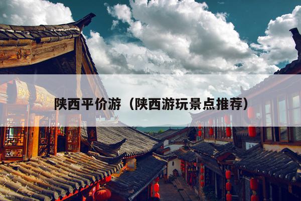 陕西平价游（陕西游玩景点推荐）