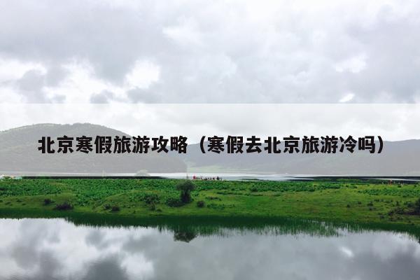 北京寒假旅游攻略（寒假去北京旅游冷吗）