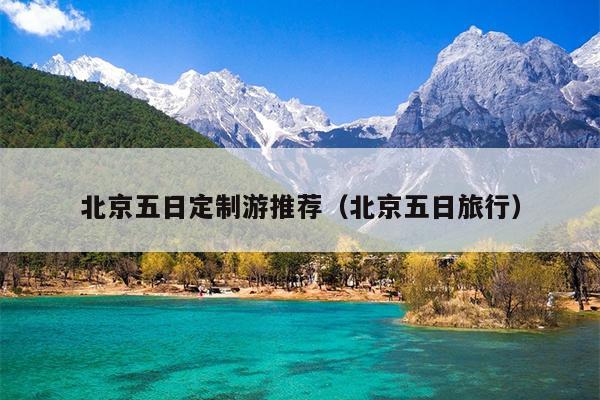 北京五日定制游推荐（北京五日旅行）