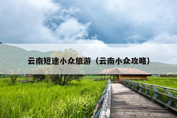 云南短途小众旅游（云南小众攻略）