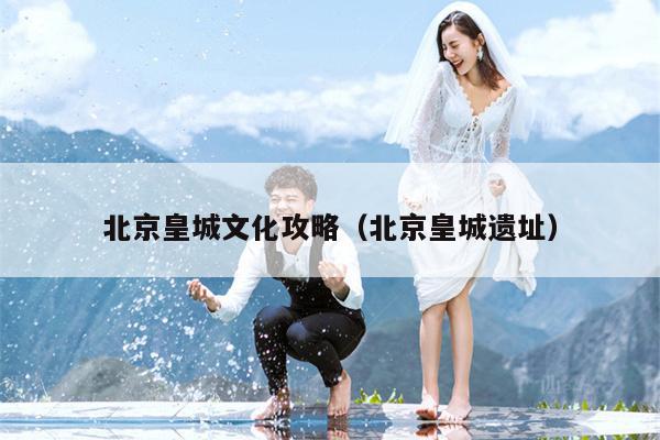 北京皇城文化攻略（北京皇城遗址）