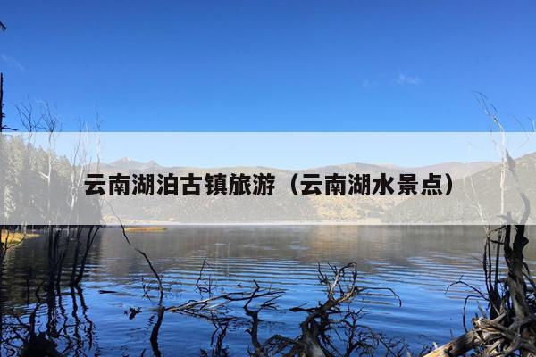 云南湖泊古镇旅游（云南湖水景点）