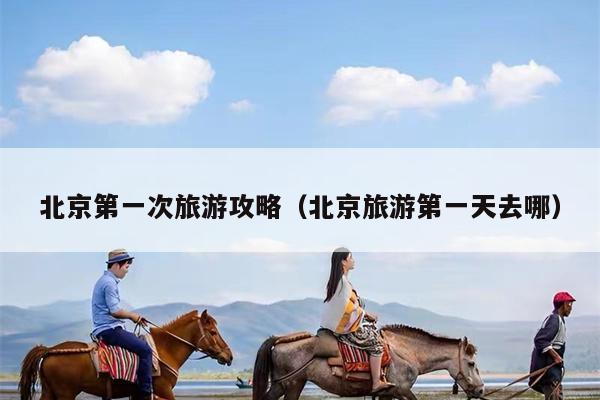 北京第一次旅游攻略（北京旅游第一天去哪）