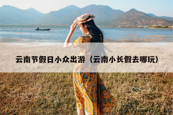 云南节假日小众出游（云南小长假去哪玩）