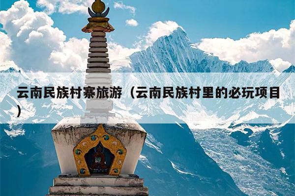 云南民族村寨旅游（云南民族村里的必玩项目）