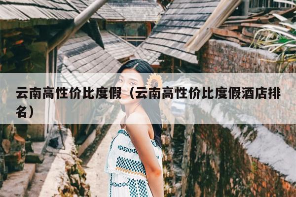 云南高性价比度假（云南高性价比度假酒店排名）