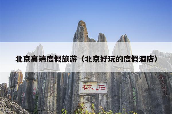 北京高端度假旅游（北京好玩的度假酒店）