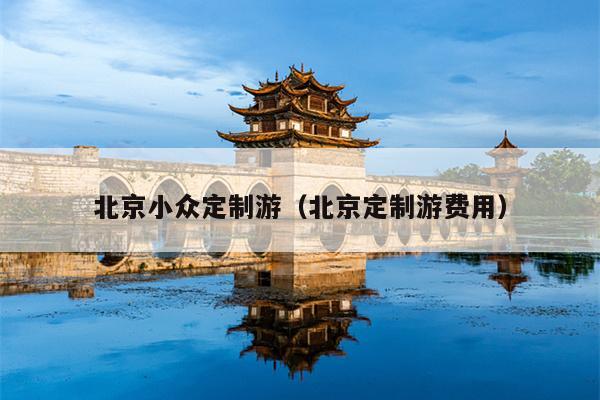 北京小众定制游（北京定制游费用）