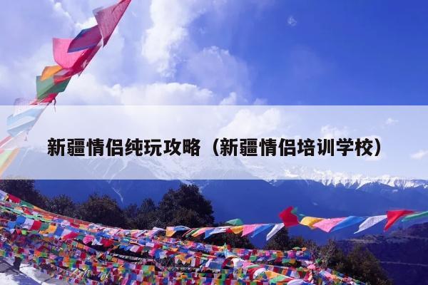 新疆情侣纯玩攻略（新疆情侣培训学校）