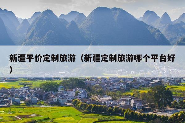 新疆平价定制旅游（新疆定制旅游哪个平台好）