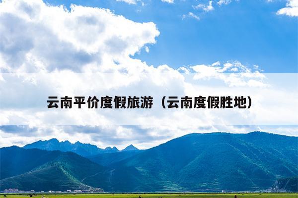 云南平价度假旅游（云南度假胜地）