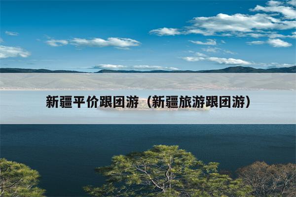 新疆平价跟团游（新疆旅游跟团游）