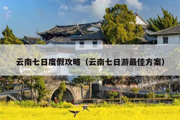 云南七日度假攻略（云南七日游最佳方案）