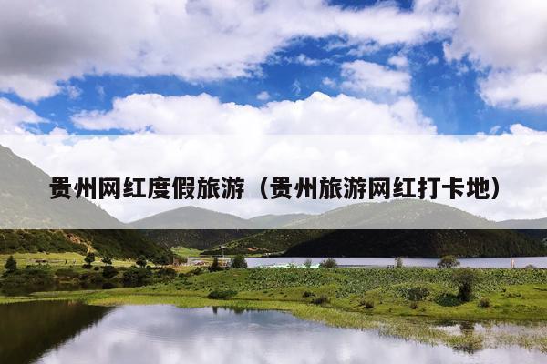 贵州网红度假旅游（贵州旅游网红打卡地）
