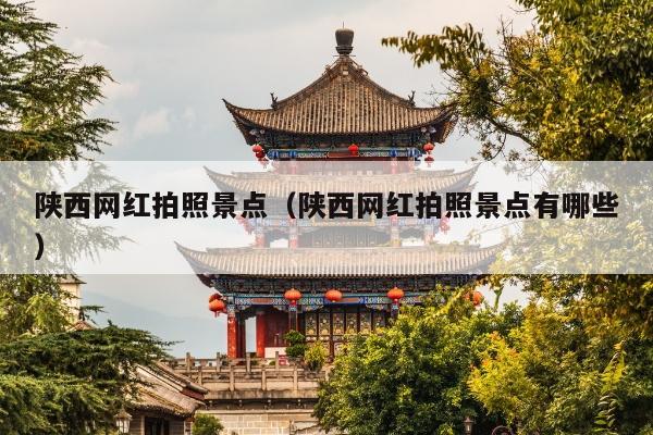 陕西网红拍照景点（陕西网红拍照景点有哪些）