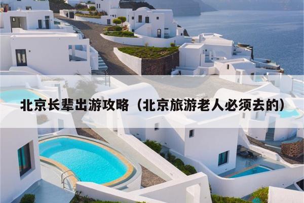 北京长辈出游攻略（北京旅游老人必须去的）