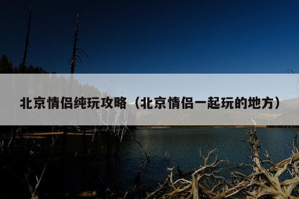 北京情侣纯玩攻略（北京情侣一起玩的地方）
