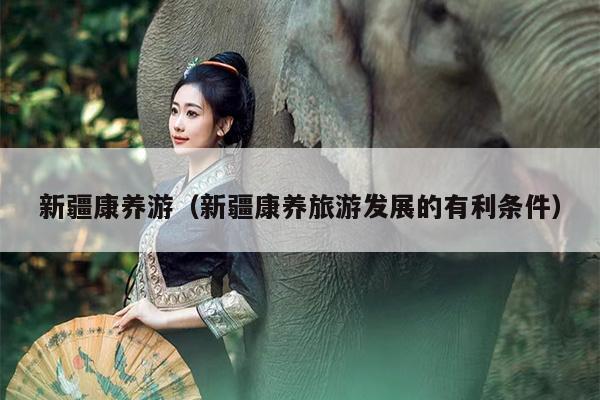 新疆康养游（新疆康养旅游发展的有利条件）