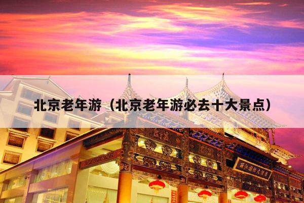 北京老年游（北京老年游必去十大景点）